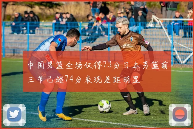 中国男篮全场仅得73分日本男篮前三节已超74分表现差距明显