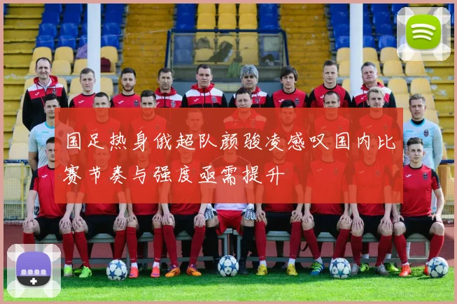 国足热身俄超队颜骏凌感叹国内比赛节奏与强度亟需提升