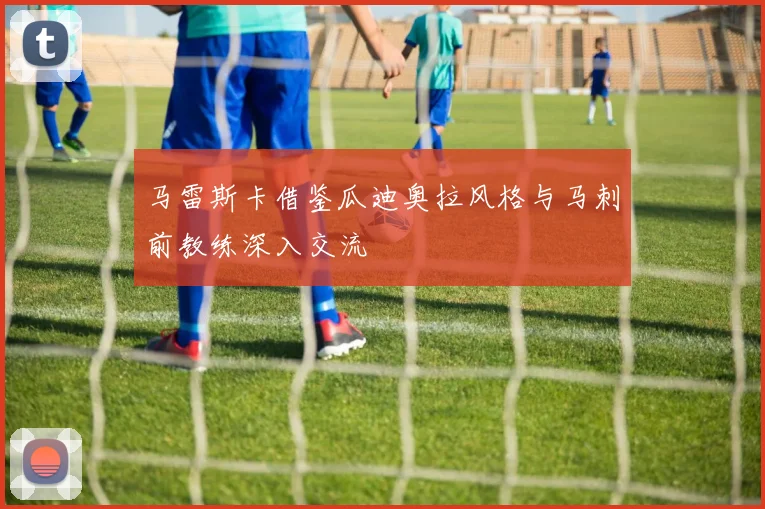 马雷斯卡借鉴瓜迪奥拉风格与马刺前教练深入交流
