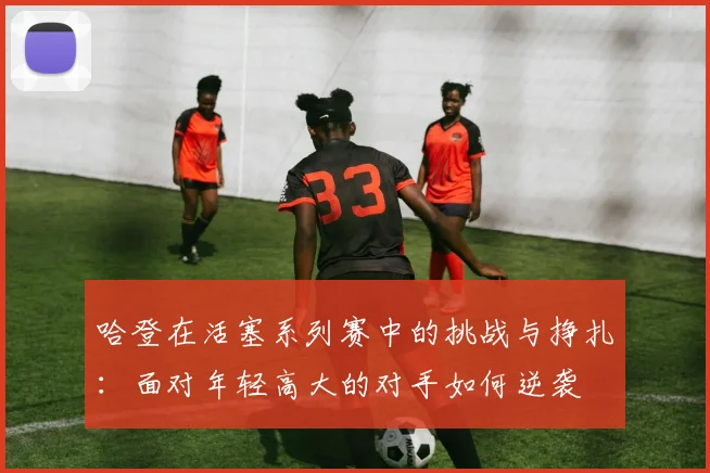哈登在活塞系列赛中的挑战与挣扎：面对年轻高大的对手如何逆袭