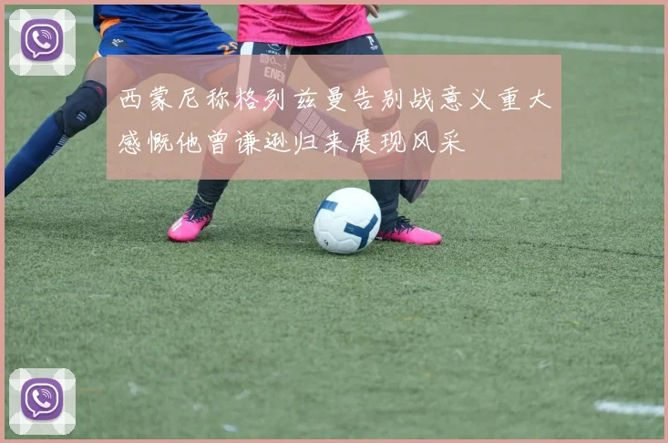 西蒙尼称格列兹曼告别战意义重大感慨他曾谦逊归来展现风采