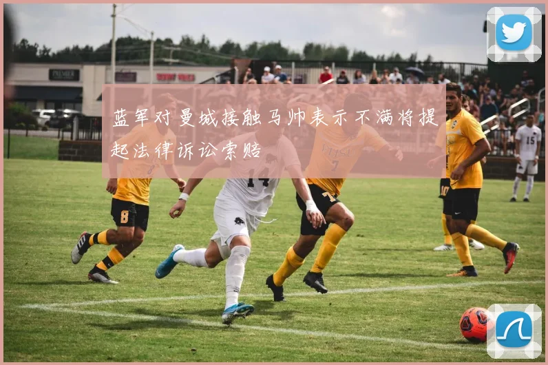 蓝军对曼城接触马帅表示不满将提起法律诉讼索赔