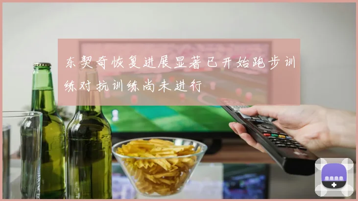 东契奇恢复进展显著已开始跑步训练对抗训练尚未进行