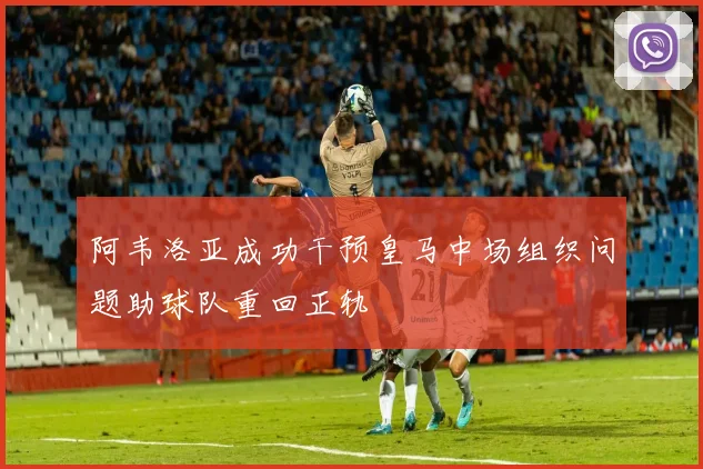 阿韦洛亚成功干预皇马中场组织问题助球队重回正轨