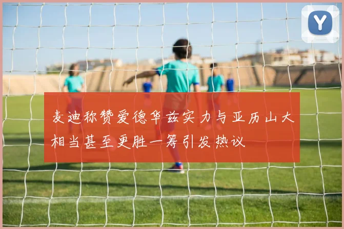 麦迪称赞爱德华兹实力与亚历山大相当甚至更胜一筹引发热议