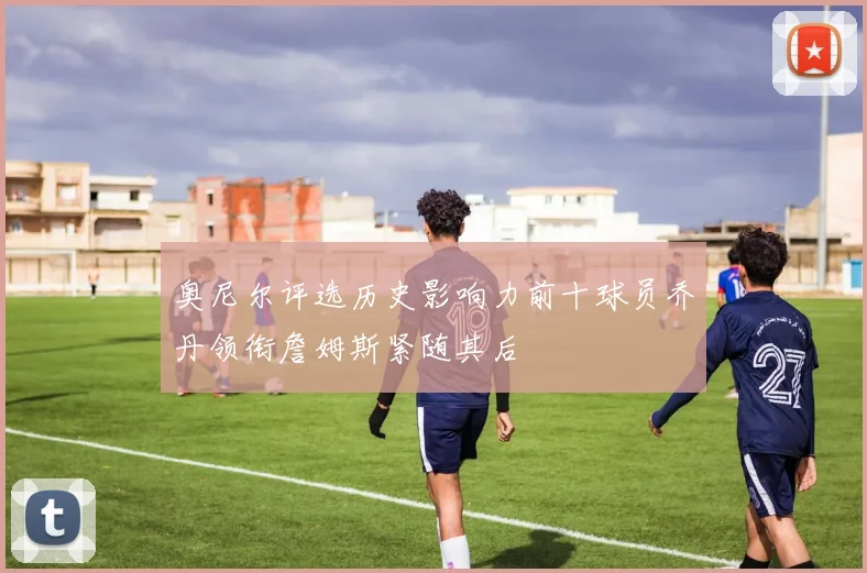 奥尼尔评选历史影响力前十球员乔丹领衔詹姆斯紧随其后